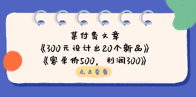 （14209期）某付费文章：《300元设计出20个新品》+《客单价500，利润300》-雨创网-优质项目资源分享平台