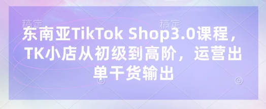 东南亚TikTok Shop3.0课程，TK小店​从初级到高阶，运营出单干货输出-雨创网-优质项目资源分享平台