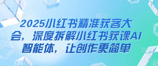 2025小红书精准获客大会，深度拆解小红书获课AI智能体，让创作更简单-雨创网-优质项目资源分享平台