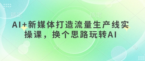 AI+新媒体打造流量生产线实操课，换个思路玩转AI-雨创网-优质项目资源分享平台